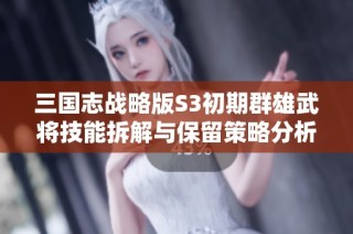 三国志战略版S3初期群雄武将技能拆解与保留策略分析
