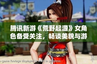 腾讯新游《荒野起源》女角色备受关注，畅谈美貌与游戏性兼顾的魅力所在