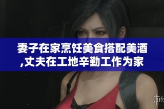 妻子在家烹饪美食搭配美酒,丈夫在工地辛勤工作为家庭打拼的温情故事