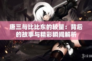 唐三与比比东的较量：背后的故事与精彩瞬间解析