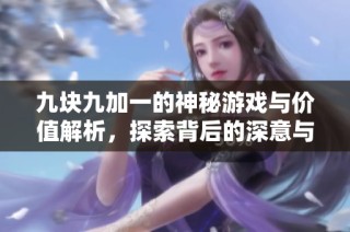九块九加一的神秘游戏与价值解析，探索背后的深意与体验