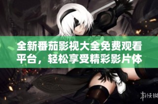 全新番茄影视大全免费观看平台，轻松享受精彩影片体验