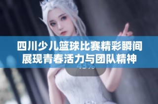 四川少儿篮球比赛精彩瞬间展现青春活力与团队精神