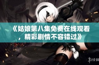 《姑娘第八集免费在线观看，精彩剧情不容错过》