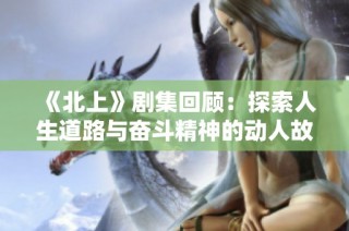 《北上》剧集回顾：探索人生道路与奋斗精神的动人故事