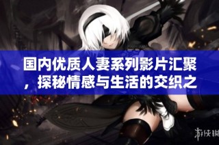 国内优质人妻系列影片汇聚，探秘情感与生活的交织之美