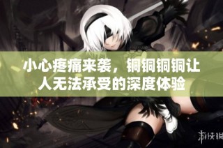 小心疼痛来袭，铜铜铜铜让人无法承受的深度体验