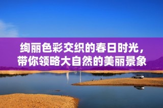 绚丽色彩交织的春日时光，带你领略大自然的美丽景象