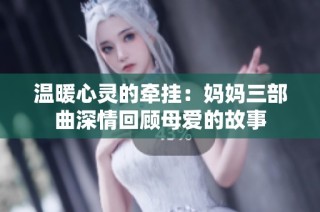温暖心灵的牵挂：妈妈三部曲深情回顾母爱的故事