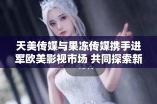 天美传媒与果冻传媒携手进军欧美影视市场 共同探索新机遇