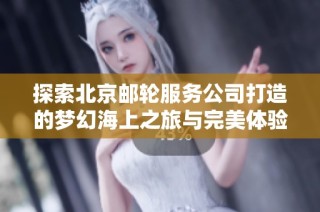 探索北京邮轮服务公司打造的梦幻海上之旅与完美体验