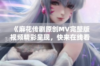 《麻花传剧原创MV完整版视频精彩呈现，快来在线看！》