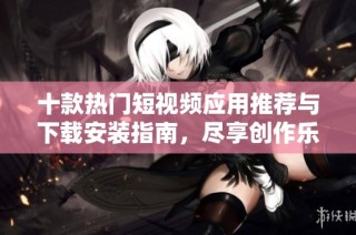 十款热门短视频应用推荐与下载安装指南，尽享创作乐趣