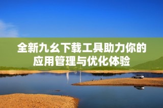 全新九幺下载工具助力你的应用管理与优化体验