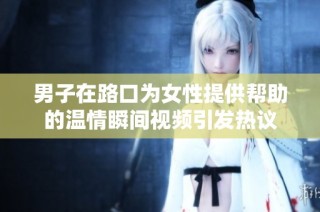 男子在路口为女性提供帮助的温情瞬间视频引发热议