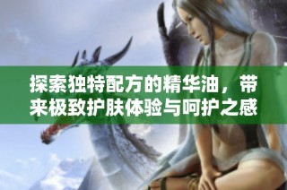 探索独特配方的精华油，带来极致护肤体验与呵护之感