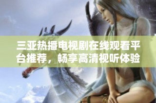 三亚热播电视剧在线观看平台推荐，畅享高清视听体验