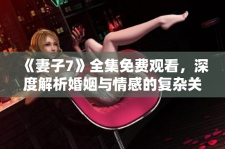 《妻子7》全集免费观看，深度解析婚姻与情感的复杂关系