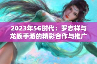 2023年5G时代：罗志祥与龙族手游的精彩合作与推广