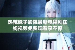 热辣妹子影院最新电视剧在线视频免费观看享不停