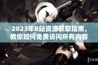 2023年B站资源获取指南，教你如何免费访问所有内容