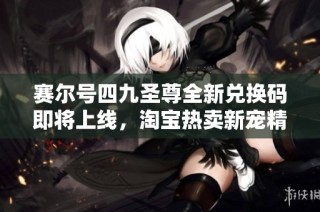 赛尔号四九圣尊全新兑换码即将上线，淘宝热卖新宠精彩揭晓