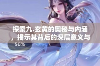 探索九.玄黄的奥秘与内涵，揭示其背后的深层意义与重要性