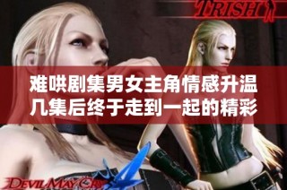 难哄剧集男女主角情感升温几集后终于走到一起的精彩瞬间