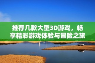推荐几款大型3D游戏，畅享精彩游戏体验与冒险之旅