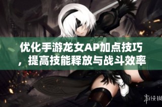 优化手游龙女AP加点技巧，提高技能释放与战斗效率的全面攻略