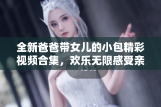 全新爸爸带女儿的小包精彩视频合集，欢乐无限感受亲子时光分享