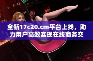 全新17c20.cm平台上线，助力用户高效实现在线商务交易
