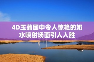 4D玉蒲团中令人惊艳的奶水喷射场面引人入胜