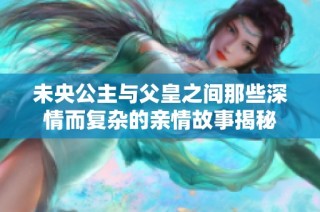 未央公主与父皇之间那些深情而复杂的亲情故事揭秘