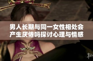 男人长期与同一女性相处会产生厌倦吗探讨心理与情感变化