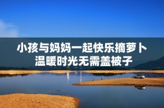 小孩与妈妈一起快乐摘萝卜 温暖时光无需盖被子