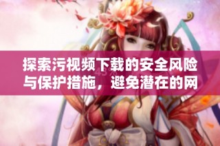 探索污视频下载的安全风险与保护措施，避免潜在的网络陷阱