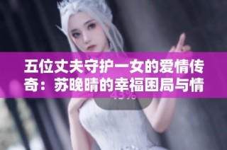 五位丈夫守护一女的爱情传奇：苏晚晴的幸福困局与情感纠葛