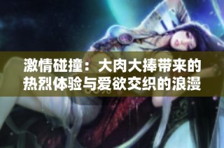 激情碰撞：大肉大捧带来的热烈体验与爱欲交织的浪漫瞬间