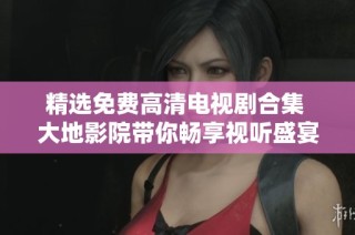 精选免费高清电视剧合集 大地影院带你畅享视听盛宴
