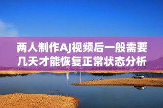 两人制作AJ视频后一般需要几天才能恢复正常状态分析