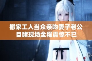 搬家工人当众亲吻妻子老公目睹现场全程震惊不已