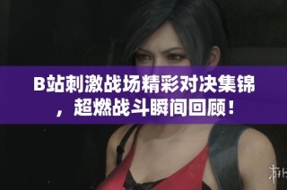 B站刺激战场精彩对决集锦，超燃战斗瞬间回顾！