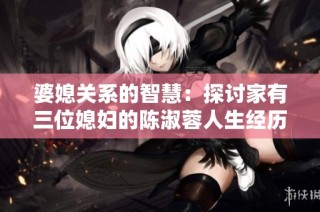 婆媳关系的智慧：探讨家有三位媳妇的陈淑蓉人生经历