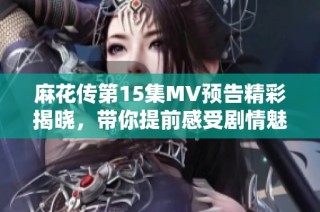 麻花传第15集MV预告精彩揭晓，带你提前感受剧情魅力