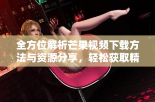 全方位解析芒果视频下载方法与资源分享，轻松获取精彩内容