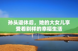 孙头退休后，她的大女儿享受着别样的幸福生活