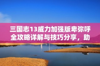 三国志13威力加强版卑弥呼全攻略详解与技巧分享，助你轻松征战三国世界