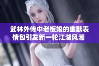 武林外传中老板娘的幽默表情包引发新一轮江湖风潮 让我们一起领略笑傲江湖的独特魅力