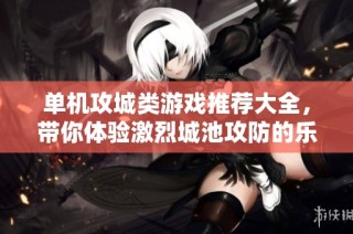 单机攻城类游戏推荐大全，带你体验激烈城池攻防的乐趣与策略挑战